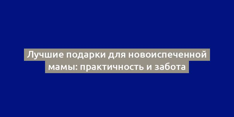 Лучшие подарки для новоиспеченной мамы: практичность и забота