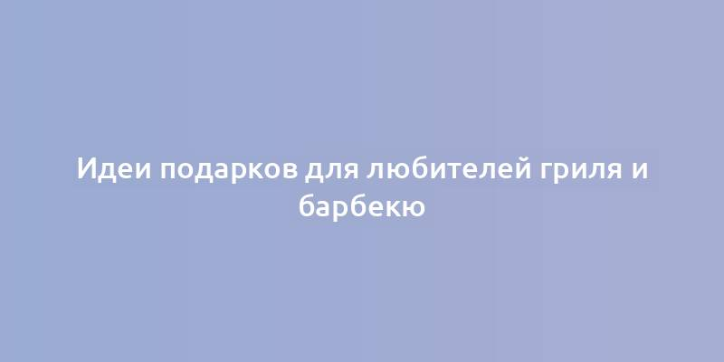 Идеи подарков для любителей гриля и барбекю