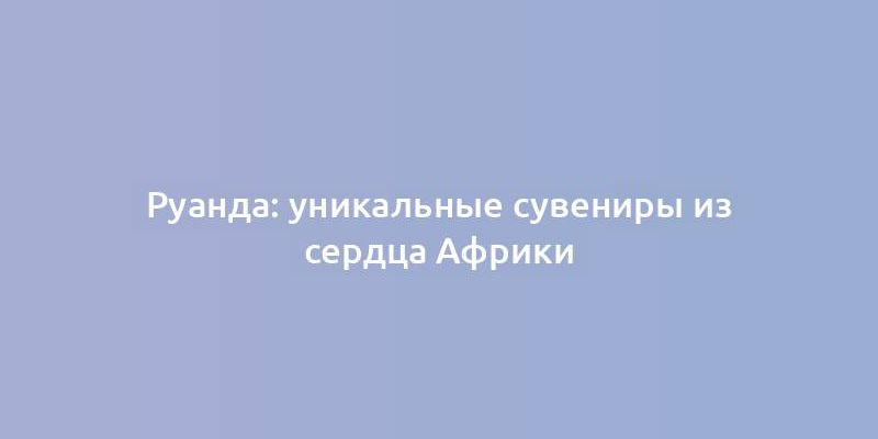 Руанда: уникальные сувениры из сердца Африки