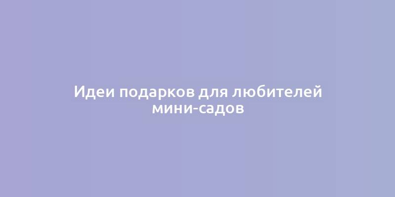 Идеи подарков для любителей мини-садов