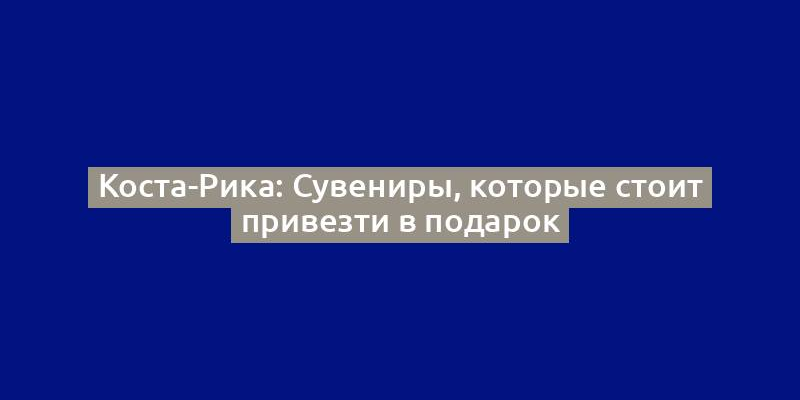 Коста-Рика: Сувениры, которые стоит привезти в подарок