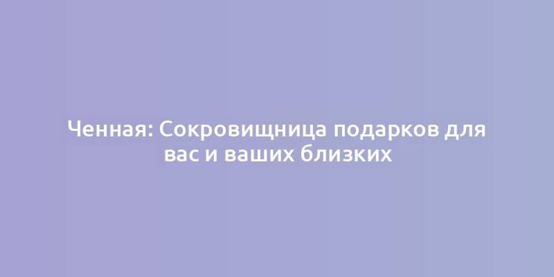 Ченная: Сокровищница подарков для вас и ваших близких