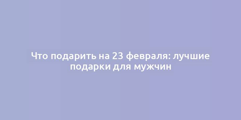 Что подарить на 23 февраля: лучшие подарки для мужчин