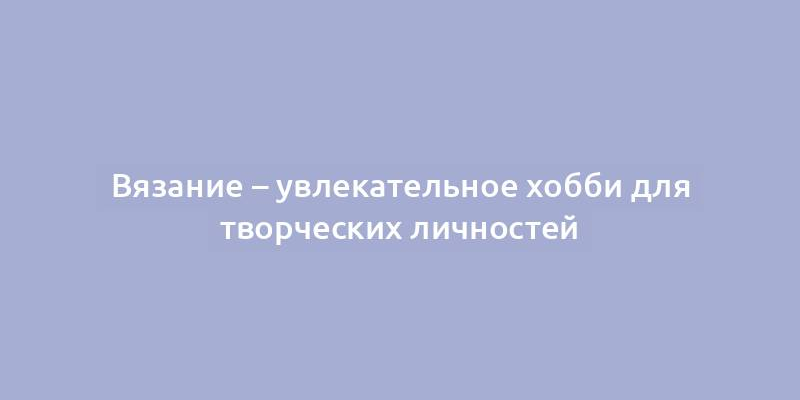 Вязание – увлекательное хобби для творческих личностей