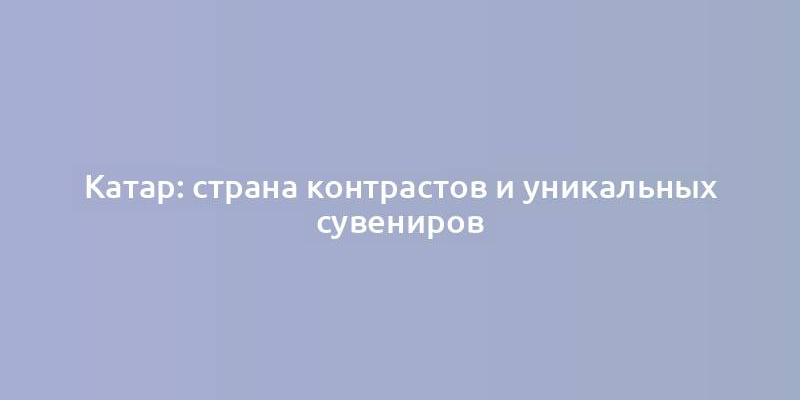 Катар: страна контрастов и уникальных сувениров