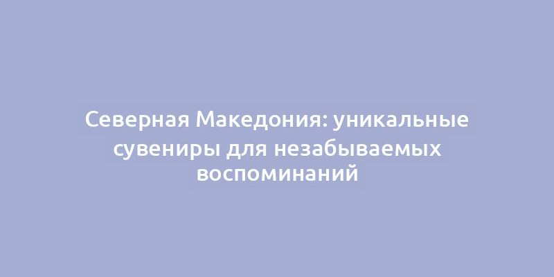 Северная Македония: уникальные сувениры для незабываемых воспоминаний