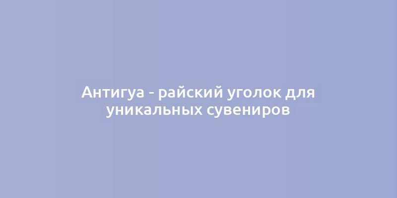 Антигуа - райский уголок для уникальных сувениров