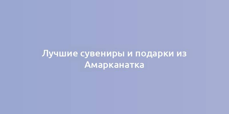 Лучшие сувениры и подарки из Амарканатка