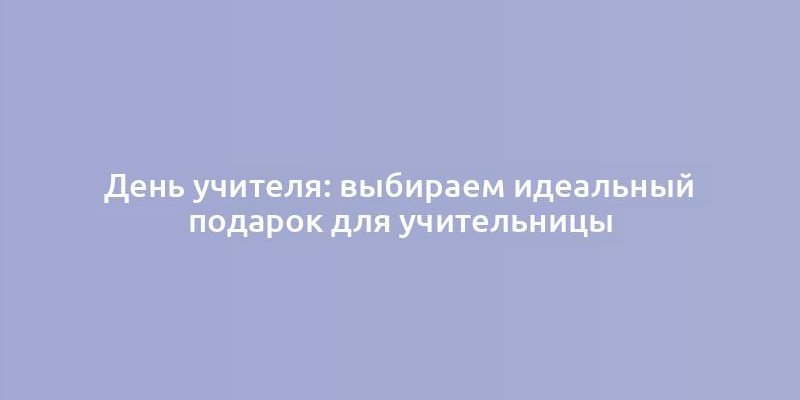 День учителя: выбираем идеальный подарок для учительницы