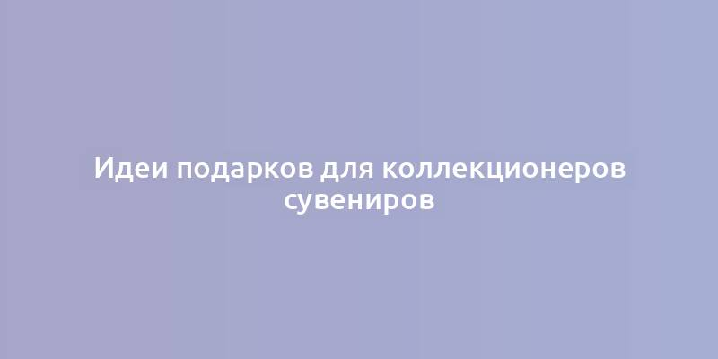 Идеи подарков для коллекционеров сувениров