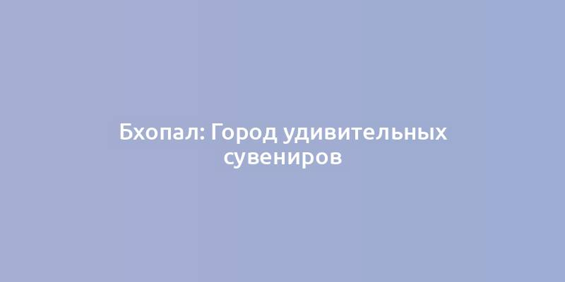 Бхопал: Город удивительных сувениров