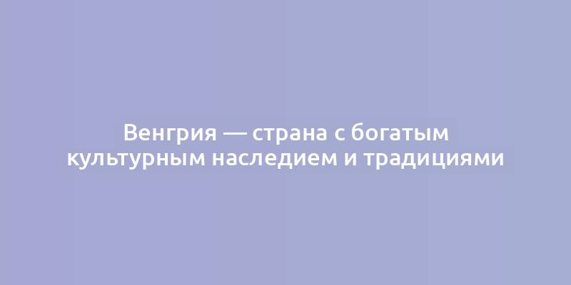 Венгрия — страна с богатым культурным наследием и традициями