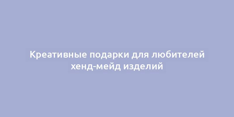 Креативные подарки для любителей хенд-мейд изделий