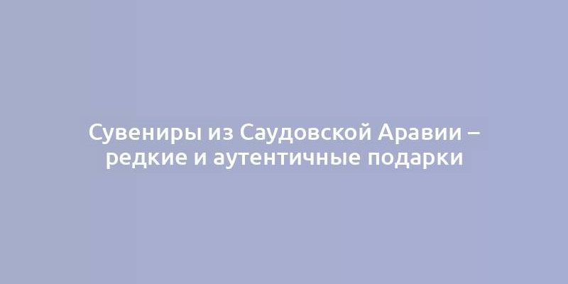 Сувениры из Саудовской Аравии – редкие и аутентичные подарки