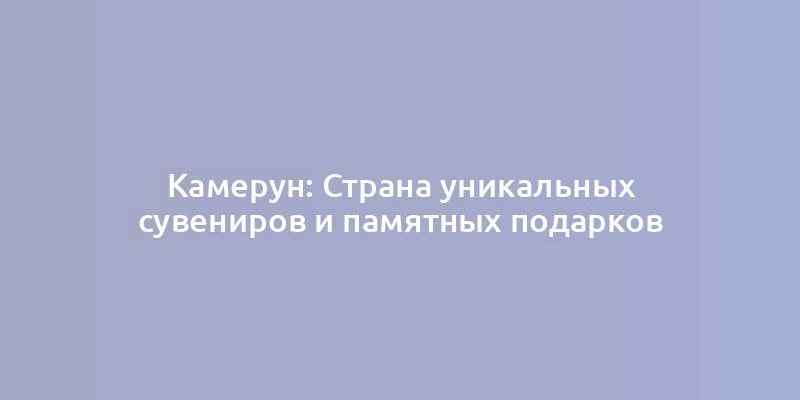 Камерун: Страна уникальных сувениров и памятных подарков