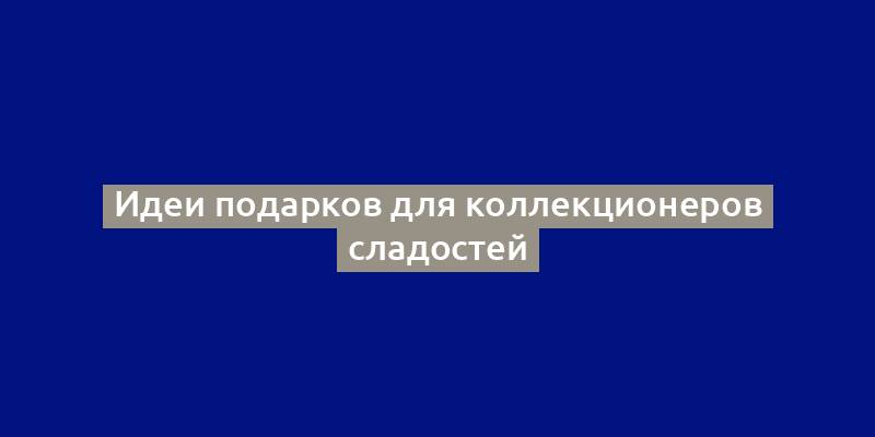 Идеи подарков для коллекционеров сладостей