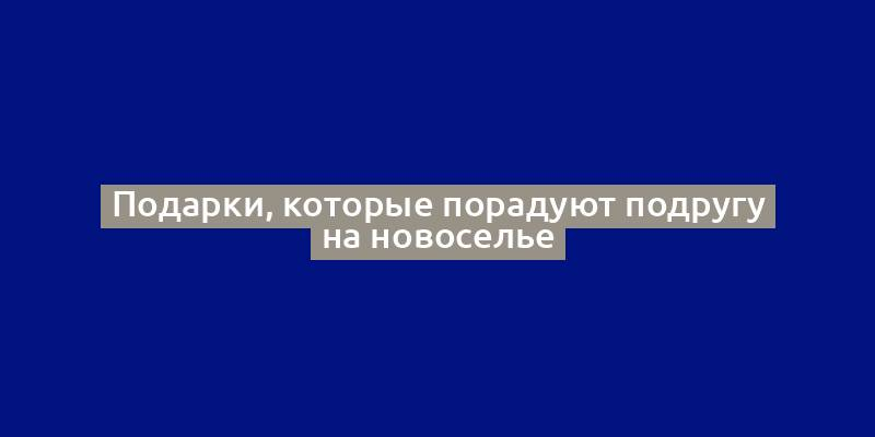 Подарки, которые порадуют подругу на новоселье