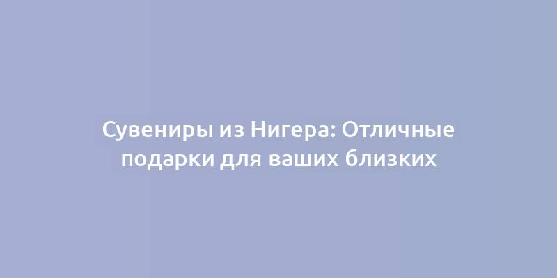 Сувениры из Нигера: Отличные подарки для ваших близких