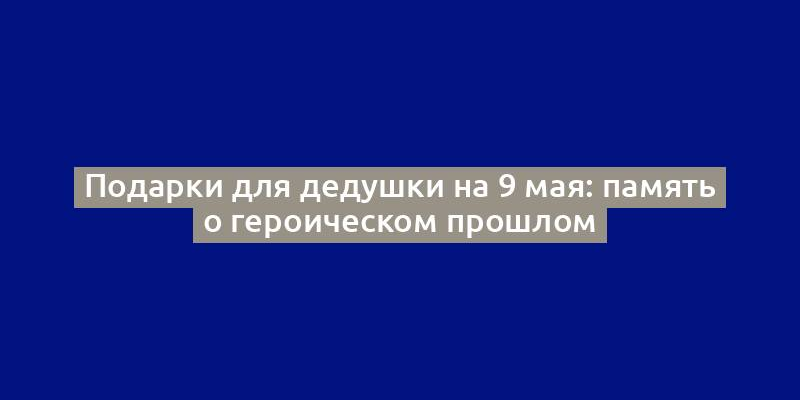 Подарки для дедушки на 9 мая: память о героическом прошлом