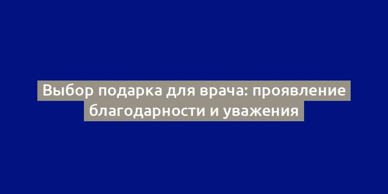 Выбор подарка для врача: проявление благодарности и уважения