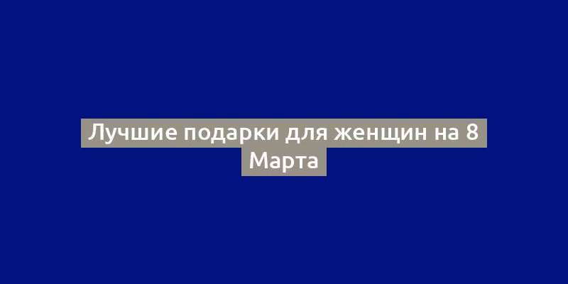 Лучшие подарки для женщин на 8 Марта