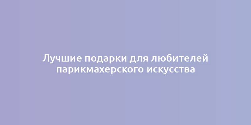 Лучшие подарки для любителей парикмахерского искусства