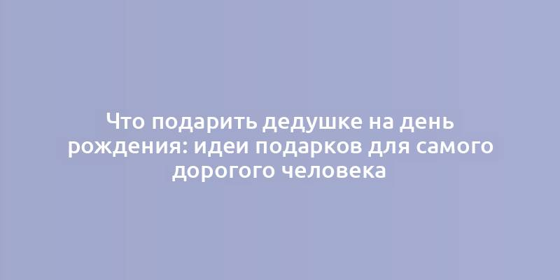 Что подарить дедушке на день рождения: идеи подарков для самого дорогого человека