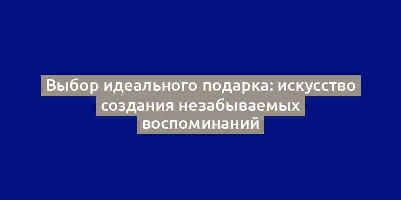 Выбор идеального подарка: искусство создания незабываемых воспоминаний