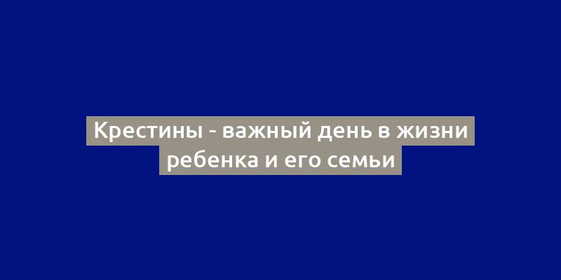 Крестины - важный день в жизни ребенка и его семьи