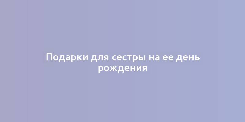 Подарки для сестры на ее день рождения