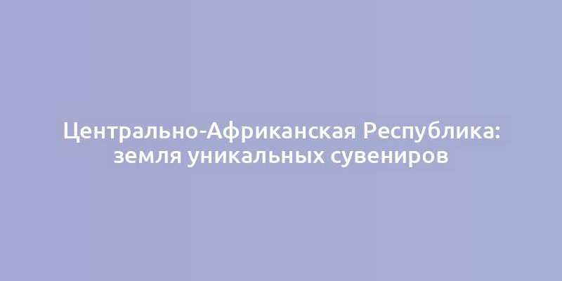 Центрально-Африканская Республика: земля уникальных сувениров