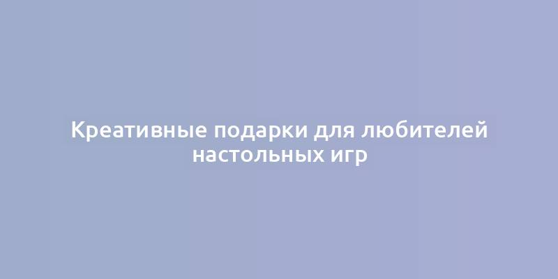 Креативные подарки для любителей настольных игр