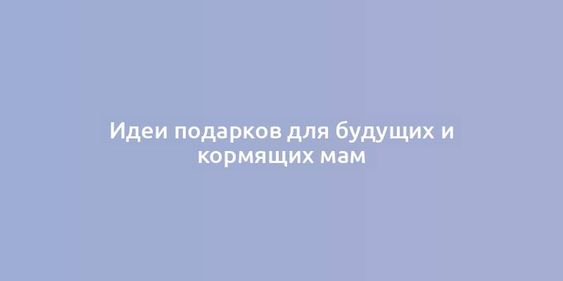 Идеи подарков для будущих и кормящих мам