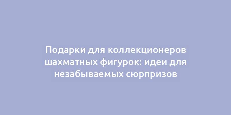 Подарки для коллекционеров шахматных фигурок: идеи для незабываемых сюрпризов