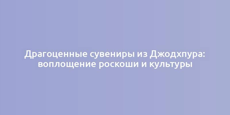 Драгоценные сувениры из Джодхпура: воплощение роскоши и культуры