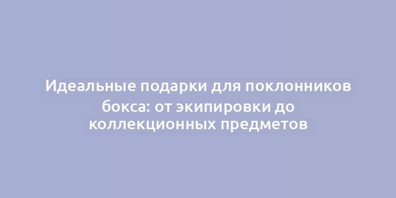 Идеальные подарки для поклонников бокса: от экипировки до коллекционных предметов