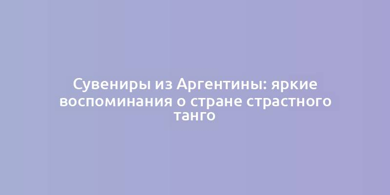 Сувениры из Аргентины: яркие воспоминания о стране страстного танго