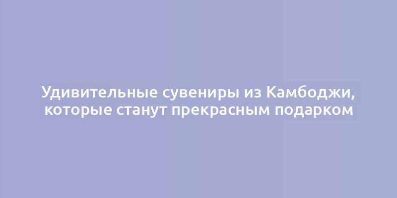 Удивительные сувениры из Камбоджи, которые станут прекрасным подарком