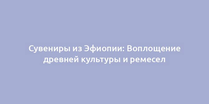 Сувениры из Эфиопии: Воплощение древней культуры и ремесел