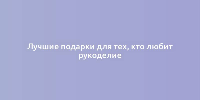 Лучшие подарки для тех, кто любит рукоделие