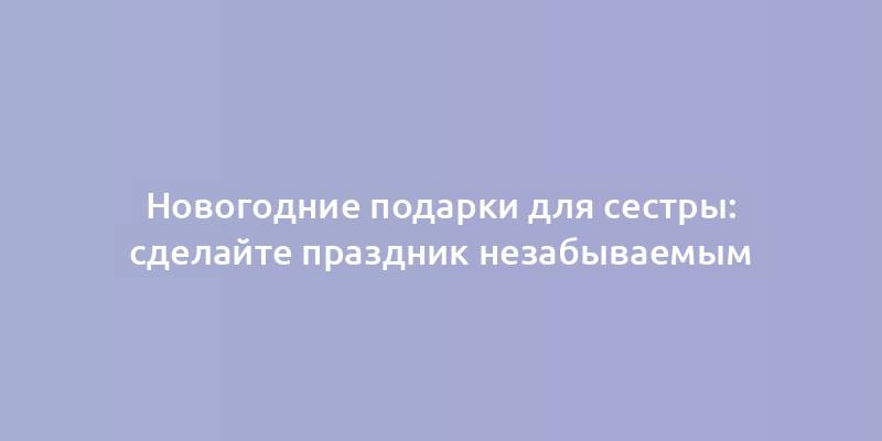 Новогодние подарки для сестры: сделайте праздник незабываемым