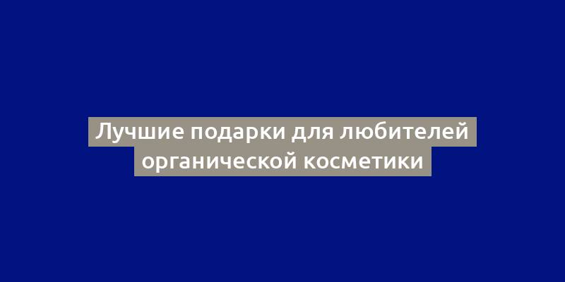 Лучшие подарки для любителей органической косметики