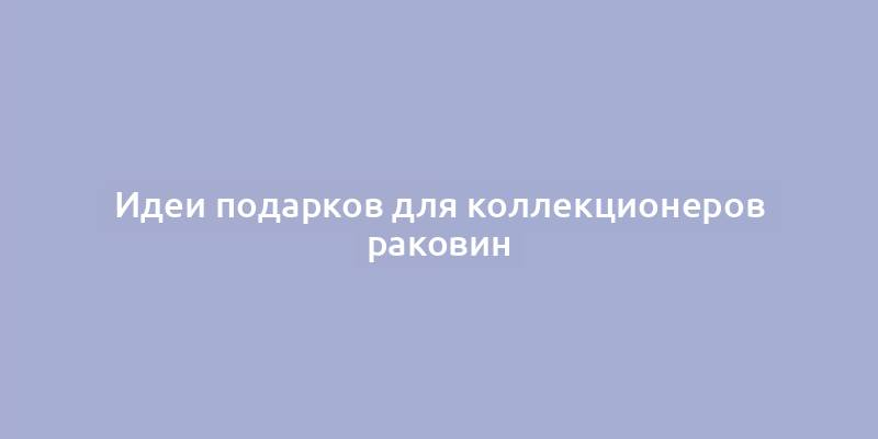 Идеи подарков для коллекционеров раковин