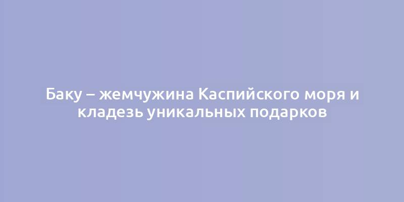 Баку – жемчужина Каспийского моря и кладезь уникальных подарков