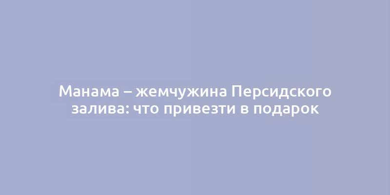 Манама – жемчужина Персидского залива: что привезти в подарок