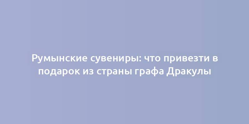 Румынские сувениры: что привезти в подарок из страны графа Дракулы