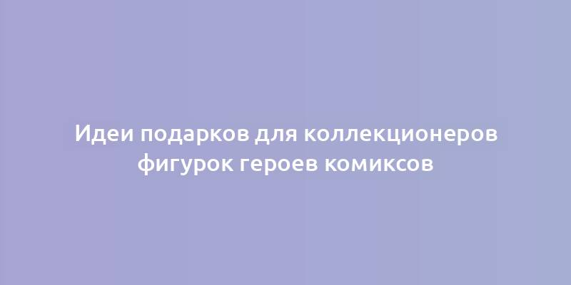 Идеи подарков для коллекционеров фигурок героев комиксов