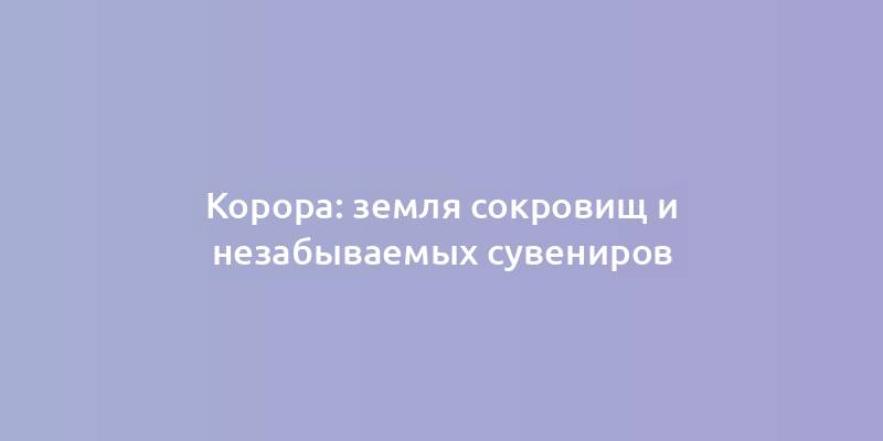 Корора: земля сокровищ и незабываемых сувениров