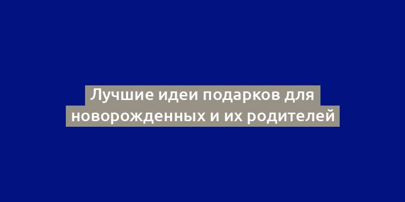 Лучшие идеи подарков для новорожденных и их родителей