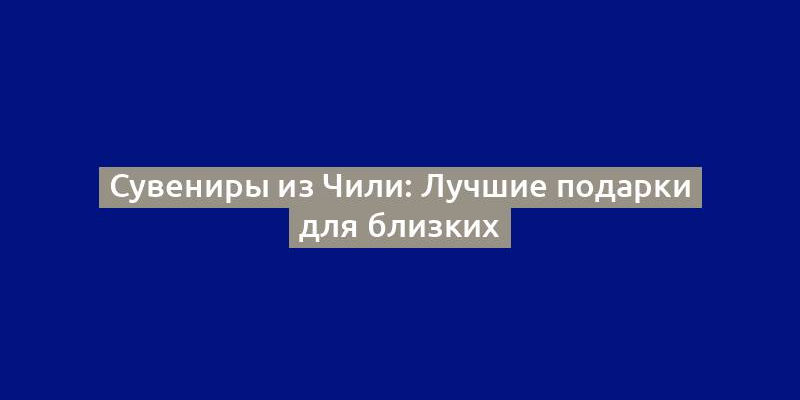 Сувениры из Чили: Лучшие подарки для близких